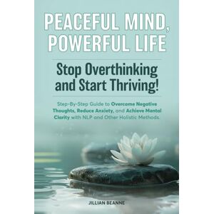 Beanne, Jillian Peaceful Mind, Powerful Life--Stop Overthinking and Start Thriving!: Step-By-Step Guide to Overcome Negative Thoughts, Reduce Anxiety, and Achieve Mental Clarity with NLP and Other Holistic Methods Beanne, Jillian Peaceful Mind, Powerful Life--Stop Overthinking and Start Thriving!: Step-By-Step Guide to Overcome Negative Thoughts, Reduce Anxiety, and Achieve Mental Clarity with NLP and Other Holistic Methods