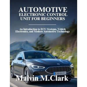 Clark, Malvin M. Automotive Electronic Control Unit For Beginners: An Introduction to ECU Systems, Vehicle Electronics, and Modern Automotive Technology Clark, Malvin M. Automotive Electronic Control Unit For Beginners: An Introduction to ECU Systems, Vehicle Electronics, and Modern Automotive Technology