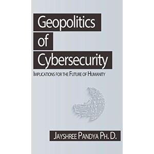 Pandya Ph. D., Jayshree Geopolitics of Cybersecurity: Implications for the Future of Humanity Pandya Ph. D., Jayshree Geopolitics of Cybersecurity: Implications for the Future of Humanity