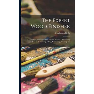 The Expert Wood Finisher; A Complete Manual Of The Art And Practice Of Finishing Woods By Staining, Filling, Varnishing, Waxing, Etc The Expert Wood Finisher; A Complete Manual Of The Art And Practice Of Finishing Woods By Staining, Filling, Varnishing, Waxing, Etc