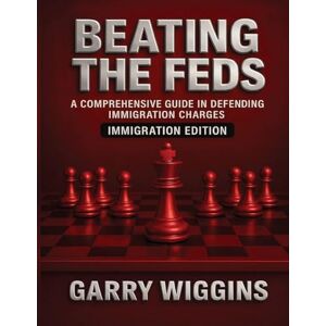 Wiggins, Garry Beating the Feds: Immigration Edition: A Comprehensive Guide in Defending Immigration Charges: Immigration Edition: Wiggins, Garry Beating the Feds: Immigration Edition: A Comprehensive Guide in Defending Immigration Charges: Immigration Edition: