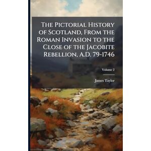 Taylor The Pictorial History of Scotland, From the Roman Invasion to the Close of the Jacobite Rebellion, A.D. 79-1746 Taylor The Pictorial History of Scotland, From the Roman Invasion to the Close of the Jacobite Rebellion, A.D. 79-1746