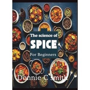 C. Smith, Donnie THE SCIENCE OF SPICE FOR BEGINNERS: A Beginner's Guide to Understanding Spices, Flavor Combinations, and Culinary Magic C. Smith, Donnie THE SCIENCE OF SPICE FOR BEGINNERS: A Beginner's Guide to Understanding Spices, Flavor Combinations, and Culinary Magic