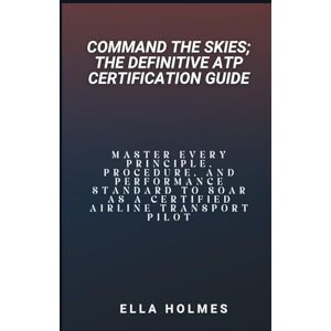 Holmes, Ella Command the Skies; The Definitive ATP Certification Guide: Master Every Principle, Procedure, and Performance Standard to Soar as a Certified Airline Transport Pilot Holmes, Ella Command the Skies; The Definitive ATP Certification Guide: Master Every Principle, Procedure, and Performance Standard to Soar as a Certified Airline Transport Pilot
