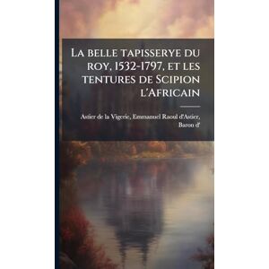 La belle tapisserye du roy, 1532-1797, et les tentures de Scipion l'Africain La belle tapisserye du roy, 1532-1797, et les tentures de Scipion l'Africain