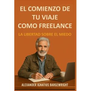 Bargewright, Alexander Ignatius El comienzo de tu viaje como freelance: La Libertad Sobre El Miedo Bargewright, Alexander Ignatius El comienzo de tu viaje como freelance: La Libertad Sobre El Miedo