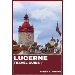 Daniele, Frattin Z. LUCERNE TRAVEL GUIDE: Your Essential Lucerne Travel Handbook: Itineraries, Districts, Museums, Lakes, Mountains, Food, Culture, Adventure & Local Secrets Daniele, Frattin Z. LUCERNE TRAVEL GUIDE: Your Essential Lucerne Travel Handbook: Itineraries, Districts, Museums, Lakes, Mountains, Food, Culture, Adventure & Local Secrets