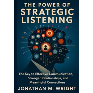 Wright, Jonathan M. THE POWER OF STRATEGIC LISTENING: The Key to Effective Communication, Stronger Relationships, and Meaningful Connections Wright, Jonathan M. THE POWER OF STRATEGIC LISTENING: The Key to Effective Communication, Stronger Relationships, and Meaningful Connections