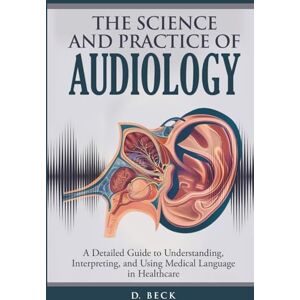 Beck, D. The Science and Practice of Audiology: A Detailed Guide to Understanding, Interpreting, and Using Medical Language in Healthcare (A Journey Through Science Books) Beck, D. The Science and Practice of Audiology: A Detailed Guide to Understanding, Interpreting, and Using Medical Language in Healthcare (A Journey Through Science Books)