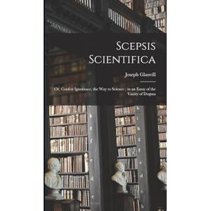 Joseph, Glanvill Scepsis Scientifica: Or, Confest Ignorance, the way to Science; in an Essay of the Vanity of Dogma Joseph, Glanvill Scepsis Scientifica: Or, Confest Ignorance, the way to Science; in an Essay of the Vanity of Dogma