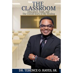 Hayes Sr., Dr. Terence O. THE CLASSROOM: EDUCATION, FAITH, AND THE UNTOLD STORY OF MY HEALING Hayes Sr., Dr. Terence O. THE CLASSROOM: EDUCATION, FAITH, AND THE UNTOLD STORY OF MY HEALING