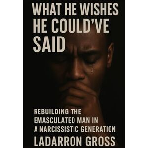 Gross, Ladarron WHAT HE WISHED HE COULD’VE SAID: Rebuilding the Emasculated Man in a Narcissistic Generation Gross, Ladarron WHAT HE WISHED HE COULD’VE SAID: Rebuilding the Emasculated Man in a Narcissistic Generation