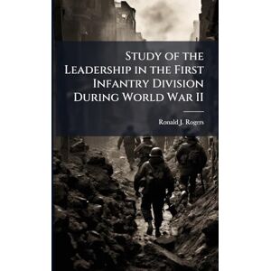 Rogers, Ronald J Study of the Leadership in the First Infantry Division During World War II Rogers, Ronald J Study of the Leadership in the First Infantry Division During World War II
