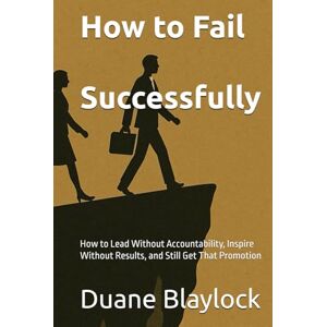 Blaylock, Duane How to Fail Successfully: How to Lead Without Accountability, Inspire Without Results, and Still Get That Promotion Blaylock, Duane How to Fail Successfully: How to Lead Without Accountability, Inspire Without Results, and Still Get That Promotion