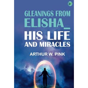 Arthur W. Pink Gleanings From Elisha_ His Life and Miracles Arthur W. Pink Gleanings From Elisha_ His Life and Miracles