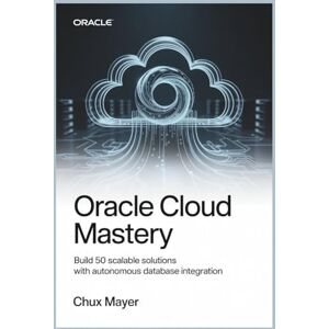 MAYER, CHUX ORACLE CLOUD MASTERY: Build 50 Scalable Solutions with Autonomous Database Integration MAYER, CHUX ORACLE CLOUD MASTERY: Build 50 Scalable Solutions with Autonomous Database Integration