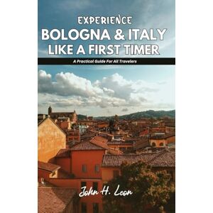 H. Leon, John EXPERIENCE BOLOGNA & ITALY LIKE A FIRST TIMER: A Practical Guide For All Travelers H. Leon, John EXPERIENCE BOLOGNA & ITALY LIKE A FIRST TIMER: A Practical Guide For All Travelers
