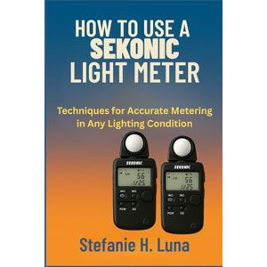 H. Luna, Stefanie HOW TO USE A SEKONIC LIGHT METER: Techniques for Accurate Metering in Any Lighting Condition H. Luna, Stefanie HOW TO USE A SEKONIC LIGHT METER: Techniques for Accurate Metering in Any Lighting Condition