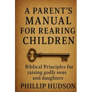 Hudson, Phillip A Parent's Manual for Rearing Children: Biblical Principles for raising godly sons and daughters Hudson, Phillip A Parent's Manual for Rearing Children: Biblical Principles for raising godly sons and daughters
