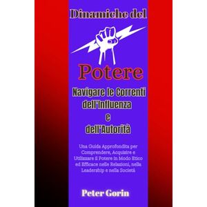Gorin, Peter Dinamiche del Potere: Navigare le Correnti dell'Influenza e dell'Autorità: Una Guida Approfondita per Comprendere, Acquisire e Utilizzare il Potere in Modo Etico ed Efficace nelle Relazioni Gorin, Peter Dinamiche del Potere: Navigare le Correnti dell'Influenza e dell'Autorità: Una Guida Approfondita per Comprendere, Acquisire e Utilizzare il Potere in Modo Etico ed Efficace nelle Relazioni