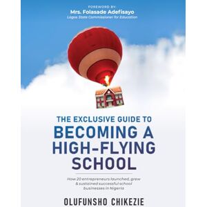 CHIKEZIE, OLUFUNSHO THE EXCLUSIVE GUIDE TO BECOMING A HIGH-FLYING SCHOOL: How 20 Entrepreneurs Launched, Grew and Sustain Successful School Business in Nigeria CHIKEZIE, OLUFUNSHO THE EXCLUSIVE GUIDE TO BECOMING A HIGH-FLYING SCHOOL: How 20 Entrepreneurs Launched, Grew and Sustain Successful School Business in Nigeria