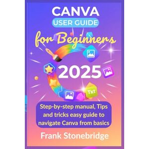 Stonebridge, Frank Canva User Guide for Beginners 2025: Step by step manual, Tips and tricks easy guide to navigate canva from basics Stonebridge, Frank Canva User Guide for Beginners 2025: Step by step manual, Tips and tricks easy guide to navigate canva from basics