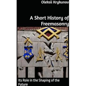 Krykunov, Oleksii A Short History of Freemasonry: Its Role in the Shaping of the Future Krykunov, Oleksii A Short History of Freemasonry: Its Role in the Shaping of the Future