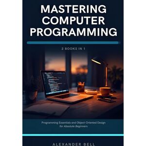Bell, Alexander Mastering Computer Programming: 2 Books in 1: Programming Essentials and Object-Oriented Design for Absolute Beginners Bell, Alexander Mastering Computer Programming: 2 Books in 1: Programming Essentials and Object-Oriented Design for Absolute Beginners