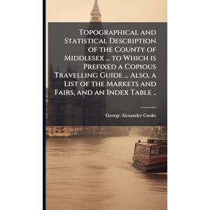 Cooke, George Alexander Topographical and Statistical Description of the County of Middlesex ... to Which is Prefixed a Copious Travelling Guide ... Also, a List of the Markets and Fairs, and an Index Table .. Cooke, George Alexander Topographical and Statistical Description of the County of Middlesex ... to Which is Prefixed a Copious Travelling Guide ... Also, a List of the Markets and Fairs, and an Index Table ..