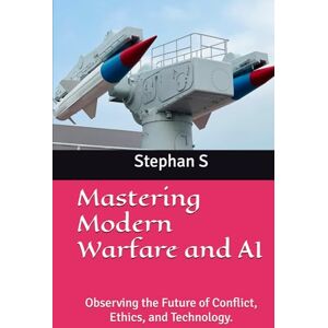 S, Stephan Mastering Modern Warfare and AI: Observing the Future of Conflict, Ethics, and Technology. S, Stephan Mastering Modern Warfare and AI: Observing the Future of Conflict, Ethics, and Technology.