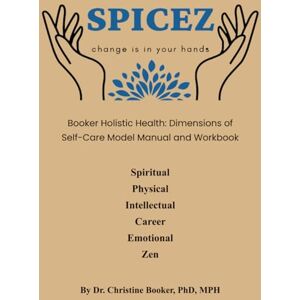 Booker PhD MPH, Dr. Christine SPICEZ Change is in your hands: Booker Holistic Health: Dimensions of Self Care Model Manual and Workbook: Spiritual Physical Intellectual Career Emotional Zen Booker PhD MPH, Dr. Christine SPICEZ Change is in your hands: Booker Holistic Health: Dimensions of Self Care Model Manual and Workbook: Spiritual Physical Intellectual Career Emotional Zen