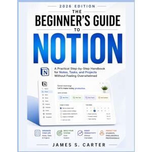 S. CARTER, JAMES T H E B E G I N N E R ' S G U I D E TO NOTION USER GUIDE 2 0 2 6 EDITION: A Practical Step-by-Step Handbook for Notes, Tasks, and Projects Without Feeling Overwhelmed S. CARTER, JAMES T H E B E G I N N E R ' S G U I D E TO NOTION USER GUIDE 2 0 2 6 EDITION: A Practical Step-by-Step Handbook for Notes, Tasks, and Projects Without Feeling Overwhelmed