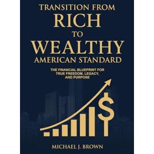 BROWN, MICHAEL J. TRANSITION FROM RICH TO WEALTHY AMERICAN STANDARD: The Financial Blueprint for true freedom Legacy, and Purpose BROWN, MICHAEL J. TRANSITION FROM RICH TO WEALTHY AMERICAN STANDARD: The Financial Blueprint for true freedom Legacy, and Purpose