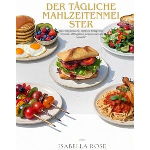 Rose, Isabella Der tägliche Mahlzeitenmeister: Über 100 einfache, köstliche Rezepte für Frühstück, Mittagessen, Abendessen und Desserts Rose, Isabella Der tägliche Mahlzeitenmeister: Über 100 einfache, köstliche Rezepte für Frühstück, Mittagessen, Abendessen und Desserts