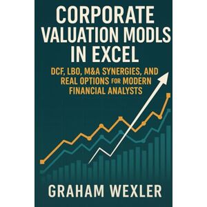 Wexler, Graham Corporate Valuation Models in Excel: DCF, LBO, M&A Synergies, and Real Options for Modern Financial Analysts: A Practical Framework Wexler, Graham Corporate Valuation Models in Excel: DCF, LBO, M&A Synergies, and Real Options for Modern Financial Analysts: A Practical Framework