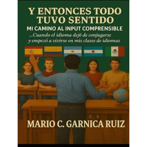 Garnica Ruiz, Mario C. Y Entonces Todo Tuvo Sentido: Mi Camino al Input Comprensible.: Cuando el idioma dejó de conjugarse… y empezó a vivirse en mis clases de idiomas. Garnica Ruiz, Mario C. Y Entonces Todo Tuvo Sentido: Mi Camino al Input Comprensible.: Cuando el idioma dejó de conjugarse… y empezó a vivirse en mis clases de idiomas.