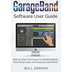 DAMON, WILL GarageBand Software User Guide: Step by Step Techniques for Building Beats, Recording Audio and Shaping Great Mixes DAMON, WILL GarageBand Software User Guide: Step by Step Techniques for Building Beats, Recording Audio and Shaping Great Mixes