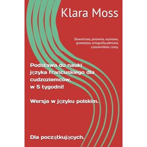 Moss, Klara Podstawa do nauki języka francuskiego dla cudzoziemców, w 5 tygodni! Wersja w jęayku polskim. Dla początkujących.: Słownictwo, pisownia, wymowa, gramatyka, ortografia,odmiana czasowników, czasy. Moss, Klara Podstawa do nauki języka francuskiego dla cudzoziemców, w 5 tygodni! Wersja w jęayku polskim. Dla początkujących.: Słownictwo, pisownia, wymowa, gramatyka, ortografia,odmiana czasowników, czasy.