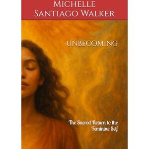 Santiago Walker, Michelle Unbecoming: The Sacred Return to the Feminine Self Santiago Walker, Michelle Unbecoming: The Sacred Return to the Feminine Self