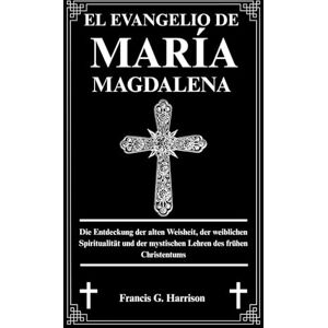 G. Harrison, Francis EL EVANGELIO DE MARÍA MAGDALENA: Descubriendo la sabiduría antigua, la espiritualidad femenina y las enseñanzas místicas del cristianismo primitivo G. Harrison, Francis EL EVANGELIO DE MARÍA MAGDALENA: Descubriendo la sabiduría antigua, la espiritualidad femenina y las enseñanzas místicas del cristianismo primitivo