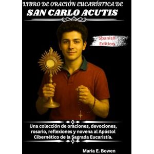 E. Bowen, Maria LIBRO DE ORACIÓN EUCARÍSTICA DE SAN CARLO ACUTIS: Una colección de oraciones, devociones, rosario, reflexiones y novena al Apóstol Cibernético de la Sagrada Eucaristía. E. Bowen, Maria LIBRO DE ORACIÓN EUCARÍSTICA DE SAN CARLO ACUTIS: Una colección de oraciones, devociones, rosario, reflexiones y novena al Apóstol Cibernético de la Sagrada Eucaristía.