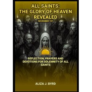 J. Byrd, Aliza All saints: The Glory of Heaven Revealed: Reflection, Prayers, and Devotions for Solemnity of all saint J. Byrd, Aliza All saints: The Glory of Heaven Revealed: Reflection, Prayers, and Devotions for Solemnity of all saint