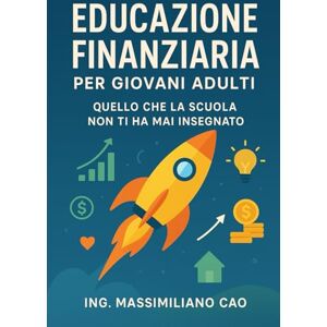 CAO, ING. MASSIMILANO EDUCAZIONE FINANZIARIA PER GIOVANI ADULTI: QUELLO CHE LA SCUOLA NON TI HA MAI INSEGNATO CAO, ING. MASSIMILANO EDUCAZIONE FINANZIARIA PER GIOVANI ADULTI: QUELLO CHE LA SCUOLA NON TI HA MAI INSEGNATO