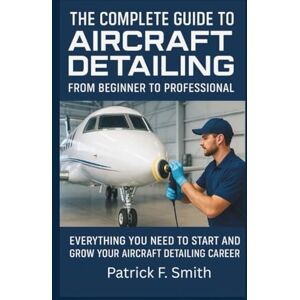 Smith, Patrick F. THE COMPLETE GUIDE TO AIRCRAFT DETAILING: FROM BEGINNER TO PROFESSIONAL: Everything You Need to Start and Grow Your Aircraft Detailing Career Smith, Patrick F. THE COMPLETE GUIDE TO AIRCRAFT DETAILING: FROM BEGINNER TO PROFESSIONAL: Everything You Need to Start and Grow Your Aircraft Detailing Career