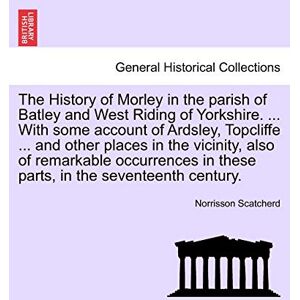 Scatcherd, Norrisson The History of Morley in the Parish of Batley and West Riding of Yorkshire. ... with Some Account of Ardsley, Topcliffe ... and Other Places in the ... in These Parts, in the Seventeenth Century. Scatcherd, Norrisson The History of Morley in the Parish of Batley and West Riding of Yorkshire. ... with Some Account of Ardsley, Topcliffe ... and Other Places in the ... in These Parts, in the Seventeenth Century.