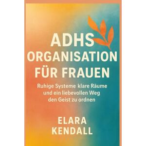 Kendall, Elara ADHS ORGANISATION FÜR FRAUEN: Ruhige Systeme klare Räume und ein liebevollen Weg den Geist zu ordnen Kendall, Elara ADHS ORGANISATION FÜR FRAUEN: Ruhige Systeme klare Räume und ein liebevollen Weg den Geist zu ordnen