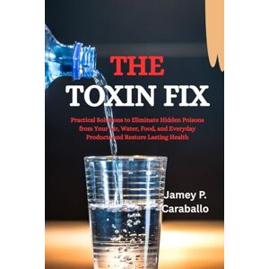 Caraballo, Jamey P. The Toxin Fix: Practical Solutions to Eliminate Hidden Poisons from Your Air, Water, Food, and Everyday Products and Restore Lasting Health Caraballo, Jamey P. The Toxin Fix: Practical Solutions to Eliminate Hidden Poisons from Your Air, Water, Food, and Everyday Products and Restore Lasting Health