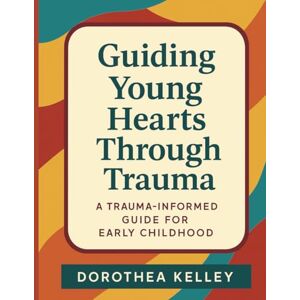Kelley, Dorothea Guiding Young Hearts Through Trauma: A Trauma-Informed Guide for Early Childhood Kelley, Dorothea Guiding Young Hearts Through Trauma: A Trauma-Informed Guide for Early Childhood