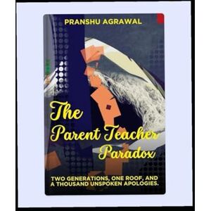 Agrawal, Pranshu The Parent Teacher Paradox: Two Generations, One Roof, and A Thousand Unspoken Apologies Agrawal, Pranshu The Parent Teacher Paradox: Two Generations, One Roof, and A Thousand Unspoken Apologies