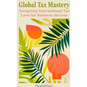 Publications, WealthWise Global Tax Mastery: Navigating International Tax Laws for Business Success (Mastering Taxes: Your Ultimate Financial Guide) Publications, WealthWise Global Tax Mastery: Navigating International Tax Laws for Business Success (Mastering Taxes: Your Ultimate Financial Guide)